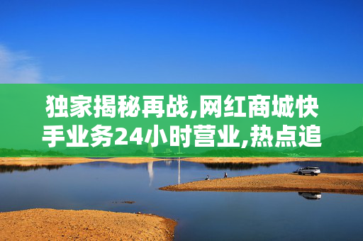 独家揭秘再战,网红商城快手业务24小时营业,热点追踪快手商城上线24小时全天候购物体验，开启无缝畅购新时代！！-第1张图片-孟州市鸿昌木材加工厂